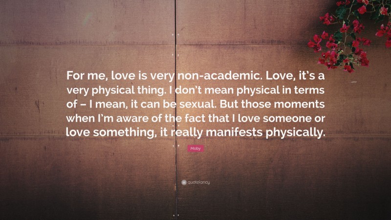Moby Quote: “For me, love is very non-academic. Love, it’s a very physical thing. I don’t mean physical in terms of – I mean, it can be sexual. But those moments when I’m aware of the fact that I love someone or love something, it really manifests physically.”