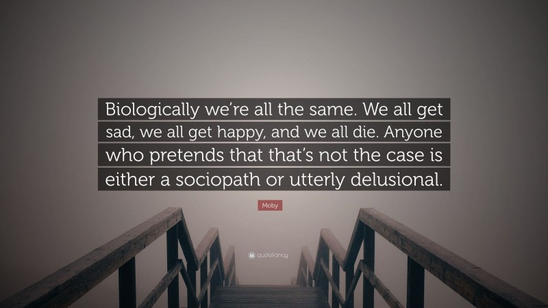 Moby Quote: “Biologically we’re all the same. We all get sad, we all get happy, and we all die. Anyone who pretends that that’s not the case is either a sociopath or utterly delusional.”