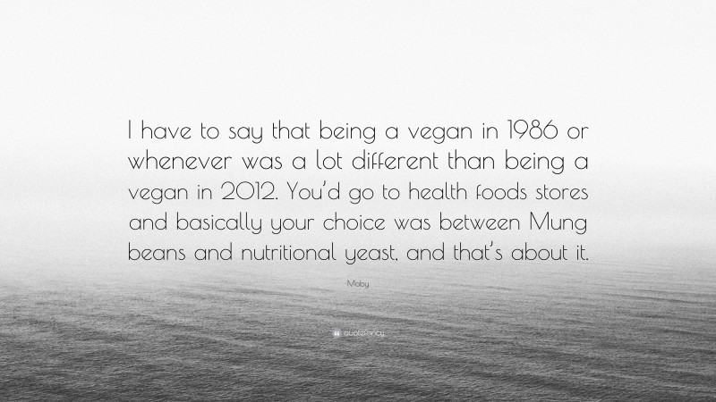 Moby Quote: “I have to say that being a vegan in 1986 or whenever was a lot different than being a vegan in 2012. You’d go to health foods stores and basically your choice was between Mung beans and nutritional yeast, and that’s about it.”