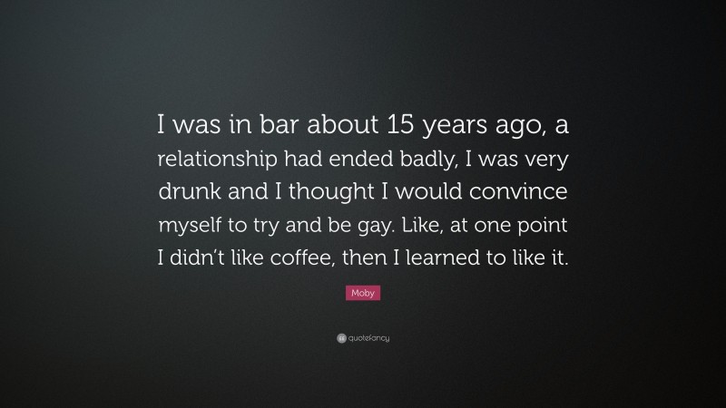Moby Quote: “I was in bar about 15 years ago, a relationship had ended badly, I was very drunk and I thought I would convince myself to try and be gay. Like, at one point I didn’t like coffee, then I learned to like it.”