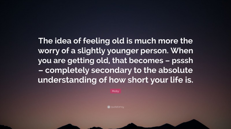 Moby Quote: “The idea of feeling old is much more the worry of a slightly younger person. When you are getting old, that becomes – psssh – completely secondary to the absolute understanding of how short your life is.”