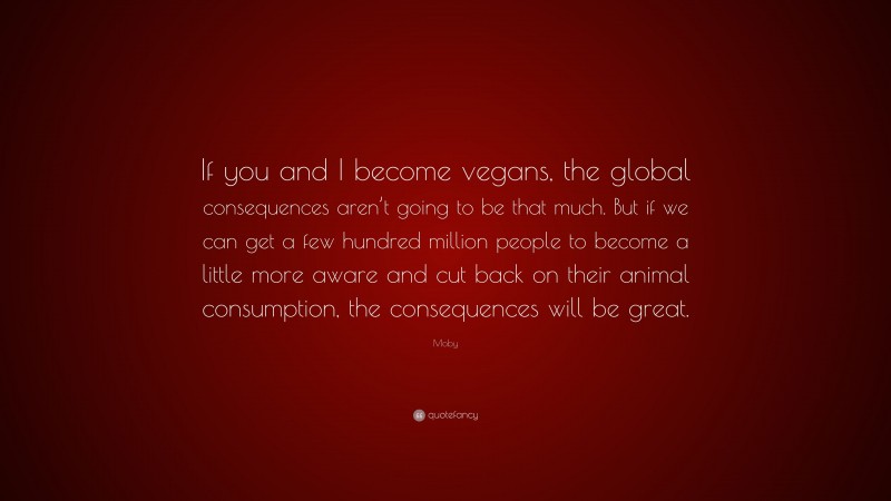 Moby Quote: “If you and I become vegans, the global consequences aren’t going to be that much. But if we can get a few hundred million people to become a little more aware and cut back on their animal consumption, the consequences will be great.”