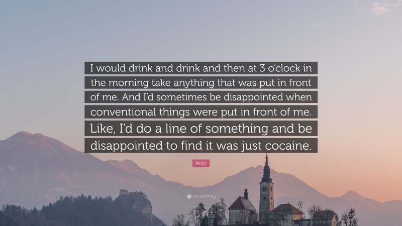 Moby Quote: “I would drink and drink and then at 3 o’clock in the morning take anything that was put in front of me. And I’d sometimes be disappointed when conventional things were put in front of me. Like, I’d do a line of something and be disappointed to find it was just cocaine.”