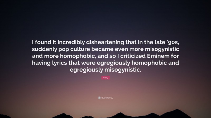 Moby Quote: “I found it incredibly disheartening that in the late ’90s, suddenly pop culture became even more misogynistic and more homophobic, and so I criticized Eminem for having lyrics that were egregiously homophobic and egregiously misogynistic.”