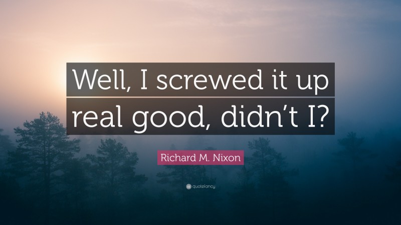 Richard M. Nixon Quote: “Well, I screwed it up real good, didn’t I?”