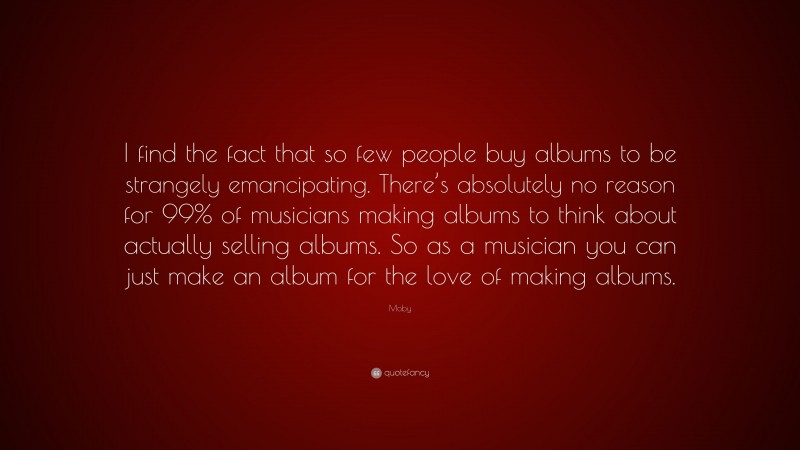 Moby Quote: “I find the fact that so few people buy albums to be strangely emancipating. There’s absolutely no reason for 99% of musicians making albums to think about actually selling albums. So as a musician you can just make an album for the love of making albums.”