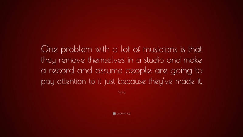 Moby Quote: “One problem with a lot of musicians is that they remove themselves in a studio and make a record and assume people are going to pay attention to it just because they’ve made it.”