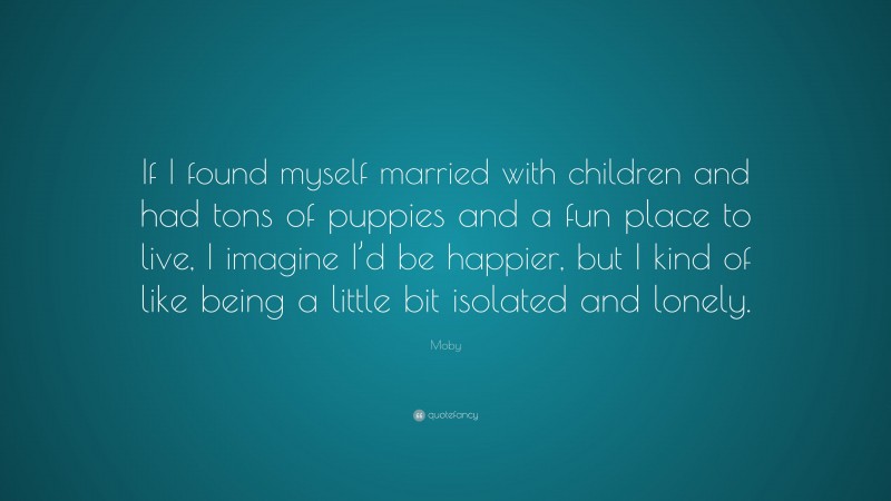 Moby Quote: “If I found myself married with children and had tons of puppies and a fun place to live, I imagine I’d be happier, but I kind of like being a little bit isolated and lonely.”