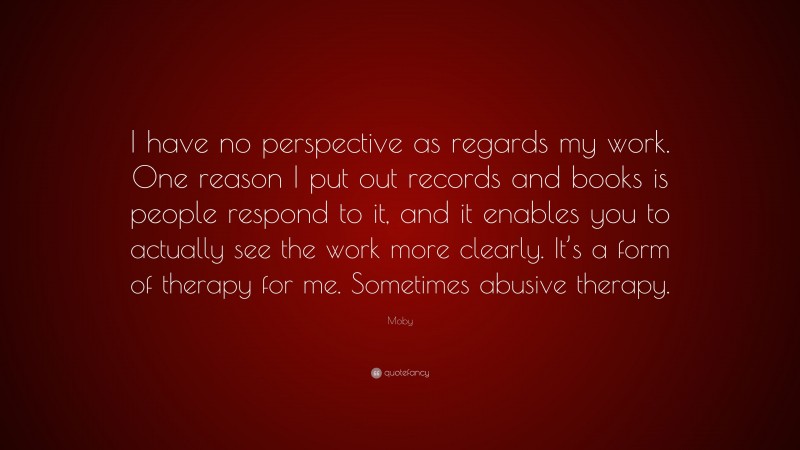 Moby Quote: “I have no perspective as regards my work. One reason I put out records and books is people respond to it, and it enables you to actually see the work more clearly. It’s a form of therapy for me. Sometimes abusive therapy.”