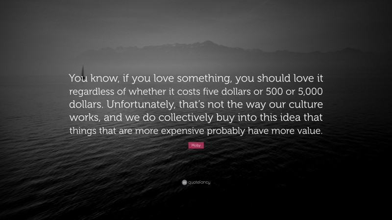 Moby Quote: “You know, if you love something, you should love it regardless of whether it costs five dollars or 500 or 5,000 dollars. Unfortunately, that’s not the way our culture works, and we do collectively buy into this idea that things that are more expensive probably have more value.”