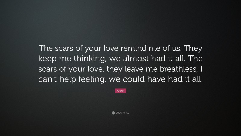 Adele Quote: “The scars of your love remind me of us. They keep me thinking, we almost had it all. The scars of your love, they leave me breathless, I can’t help feeling, we could have had it all.”