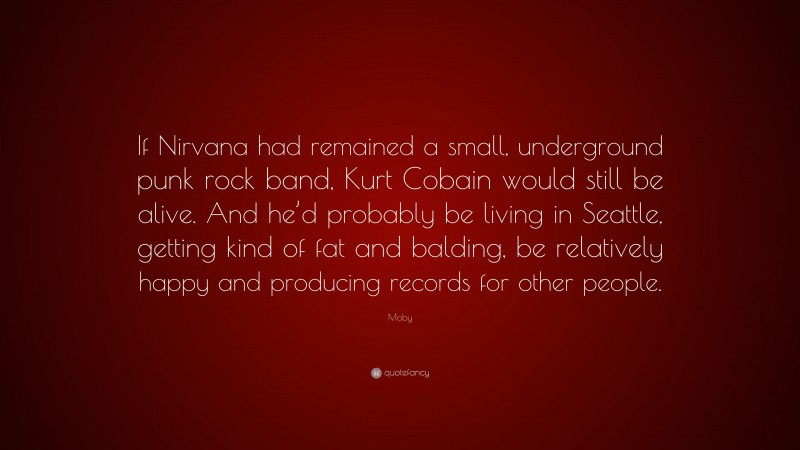 Moby Quote: “If Nirvana had remained a small, underground punk rock band, Kurt Cobain would still be alive. And he’d probably be living in Seattle, getting kind of fat and balding, be relatively happy and producing records for other people.”