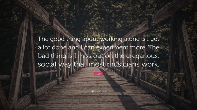 Moby Quote: “The good thing about working alone is I get a lot done and I can experiment more. The bad thing is I miss out on the gregarious, social way that most musicians work.”