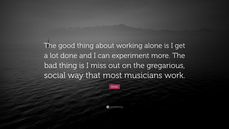 Moby Quote: “The good thing about working alone is I get a lot done and I can experiment more. The bad thing is I miss out on the gregarious, social way that most musicians work.”