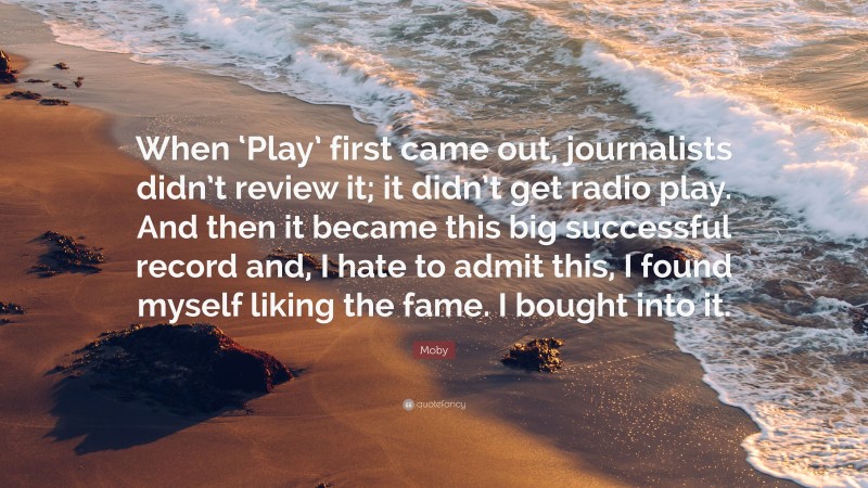 Moby Quote: “When ‘Play’ first came out, journalists didn’t review it; it didn’t get radio play. And then it became this big successful record and, I hate to admit this, I found myself liking the fame. I bought into it.”