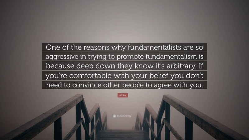 Moby Quote: “One of the reasons why fundamentalists are so aggressive in trying to promote fundamentalism is because deep down they know it’s arbitrary. If you’re comfortable with your belief you don’t need to convince other people to agree with you.”