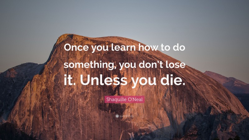 Shaquille O'Neal Quote: “Once you learn how to do something, you don’t lose it. Unless you die.”