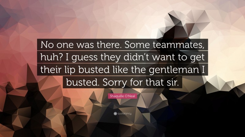 Shaquille O'Neal Quote: “No one was there. Some teammates, huh? I guess they didn’t want to get their lip busted like the gentleman I busted. Sorry for that sir.”