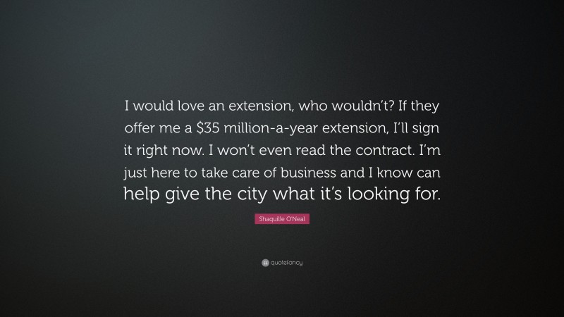 Shaquille O'Neal Quote: “I would love an extension, who wouldn’t? If they offer me a $35 million-a-year extension, I’ll sign it right now. I won’t even read the contract. I’m just here to take care of business and I know can help give the city what it’s looking for.”