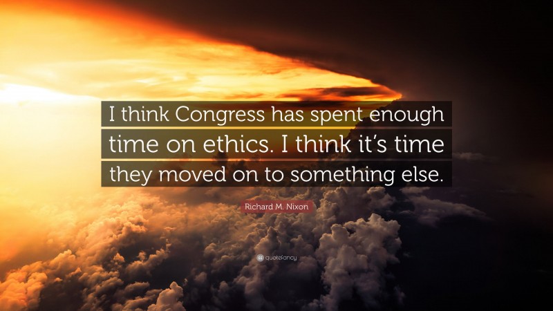 Richard M. Nixon Quote: “I think Congress has spent enough time on ethics. I think it’s time they moved on to something else.”