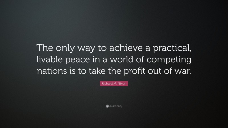 Richard M. Nixon Quote: “The only way to achieve a practical, livable peace in a world of competing nations is to take the profit out of war.”
