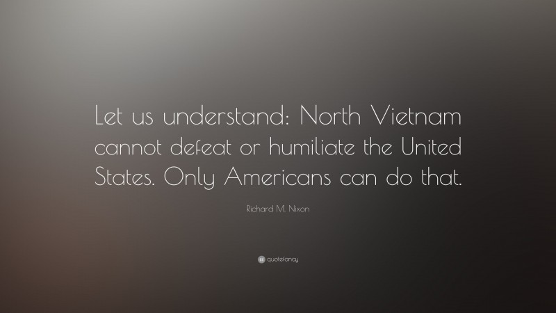 Richard M. Nixon Quote: “Let us understand: North Vietnam cannot defeat or humiliate the United States. Only Americans can do that.”