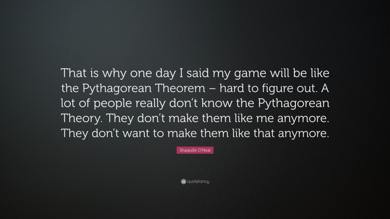 Shaquille O'Neal Quote: “That is why one day I said my game will be like the Pythagorean Theorem – hard to figure out. A lot of people really don’t know the Pythagorean Theory. They don’t make them like me anymore. They don’t want to make them like that anymore.”