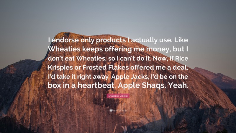 Shaquille O'Neal Quote: “I endorse only products I actually use. Like Wheaties keeps offering me money, but I don’t eat Wheaties, so I can’t do it. Now, if Rice Krispies or Frosted Flakes offered me a deal, I’d take it right away. Apple Jacks, I’d be on the box in a heartbeat. Apple Shaqs. Yeah.”