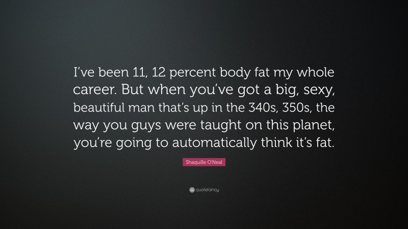 Shaquille O'Neal Quote: “I’ve been 11, 12 percent body fat my whole career. But when you’ve got a big, sexy, beautiful man that’s up in the 340s, 350s, the way you guys were taught on this planet, you’re going to automatically think it’s fat.”