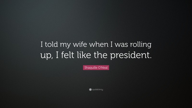 Shaquille O'Neal Quote: “I told my wife when I was rolling up, I felt like the president.”