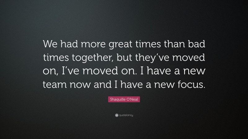 Shaquille O'Neal Quote: “We had more great times than bad times together, but they’ve moved on, I’ve moved on. I have a new team now and I have a new focus.”