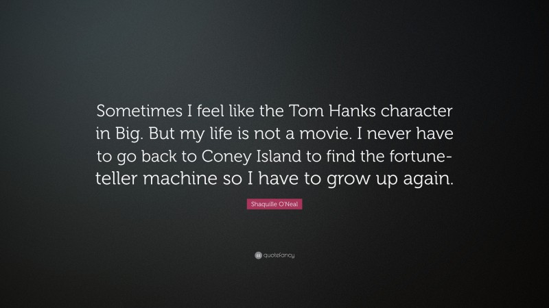 Shaquille O'Neal Quote: “Sometimes I feel like the Tom Hanks character in Big. But my life is not a movie. I never have to go back to Coney Island to find the fortune-teller machine so I have to grow up again.”