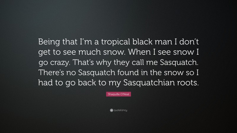 Shaquille O'Neal Quote: “Being that I’m a tropical black man I don’t get to see much snow. When I see snow I go crazy. That’s why they call me Sasquatch. There’s no Sasquatch found in the snow so I had to go back to my Sasquatchian roots.”