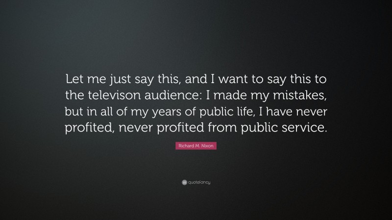 Richard M. Nixon Quote: “Let me just say this, and I want to say this to the televison audience: I made my mistakes, but in all of my years of public life, I have never profited, never profited from public service.”