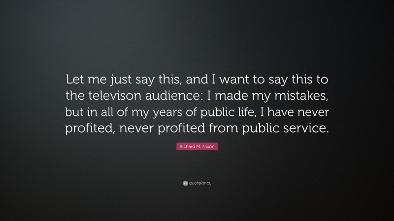 Richard M. Nixon Quote: “Let me just say this, and I want to say this to the televison audience: I made my mistakes, but in all of my years of public life, I have never profited, never profited from public service.”