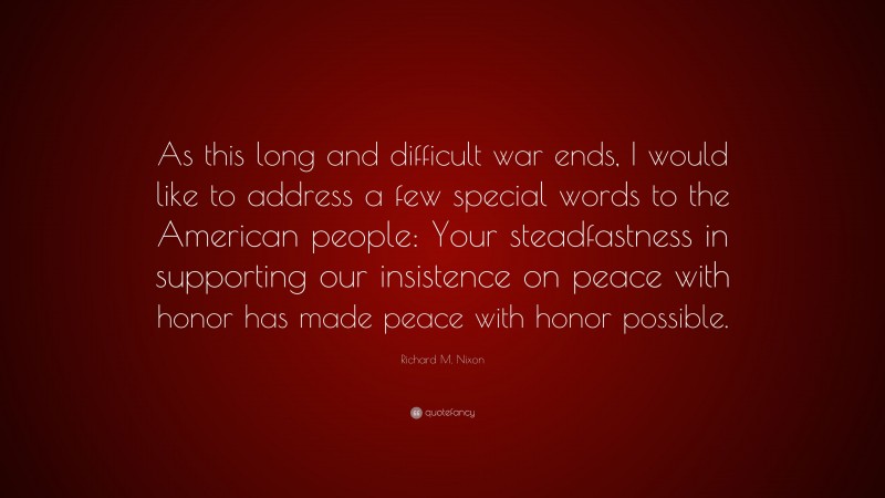 Richard M. Nixon Quote: “As this long and difficult war ends, I would like to address a few special words to the American people: Your steadfastness in supporting our insistence on peace with honor has made peace with honor possible.”