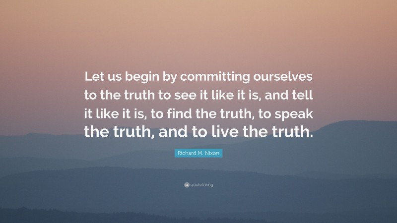 Richard M. Nixon Quote: “Let us begin by committing ourselves to the truth to see it like it is, and tell it like it is, to find the truth, to speak the truth, and to live the truth.”