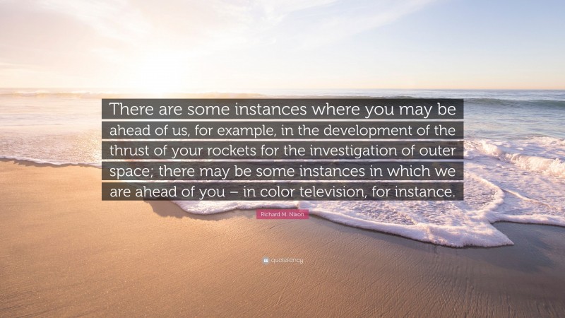 Richard M. Nixon Quote: “There are some instances where you may be ahead of us, for example, in the development of the thrust of your rockets for the investigation of outer space; there may be some instances in which we are ahead of you – in color television, for instance.”