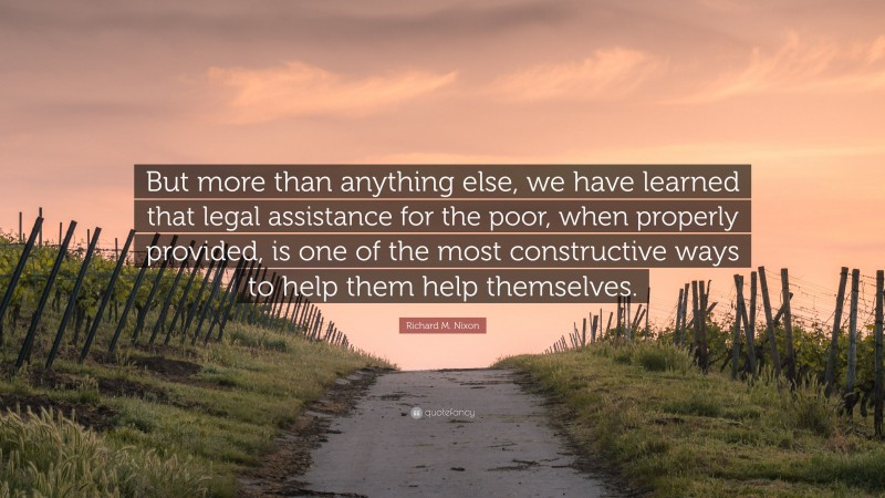 Richard M. Nixon Quote: “But more than anything else, we have learned that legal assistance for the poor, when properly provided, is one of the most constructive ways to help them help themselves.”