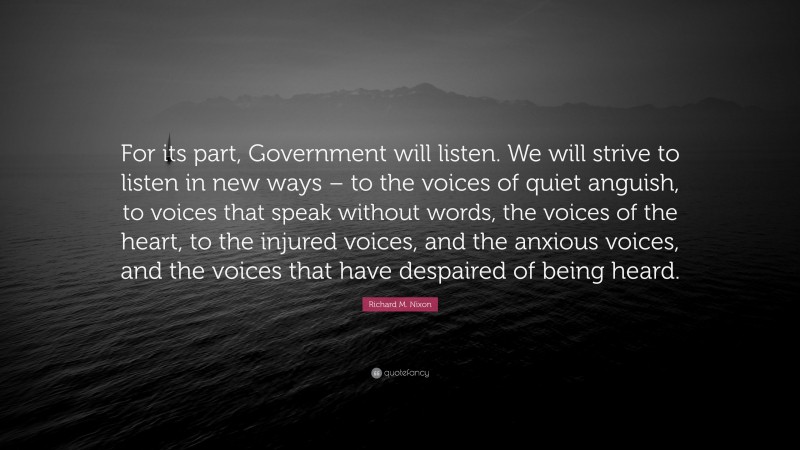 Richard M. Nixon Quote: “For its part, Government will listen. We will strive to listen in new ways – to the voices of quiet anguish, to voices that speak without words, the voices of the heart, to the injured voices, and the anxious voices, and the voices that have despaired of being heard.”