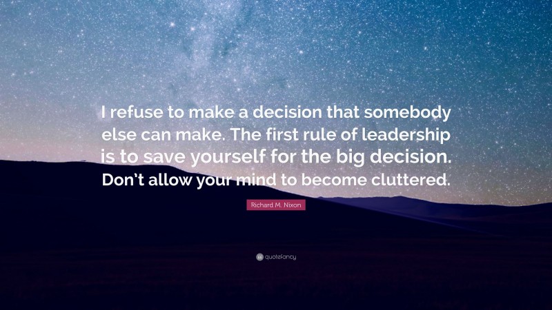 Richard M. Nixon Quote: “I refuse to make a decision that somebody else can make. The first rule of leadership is to save yourself for the big decision. Don’t allow your mind to become cluttered.”