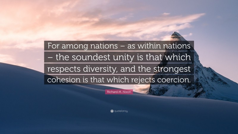 Richard M. Nixon Quote: “For among nations – as within nations – the soundest unity is that which respects diversity, and the strongest cohesion is that which rejects coercion.”
