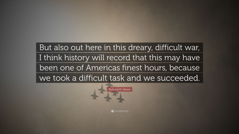 Richard M. Nixon Quote: “But also out here in this dreary, difficult war, I think history will record that this may have been one of Americas finest hours, because we took a difficult task and we succeeded.”