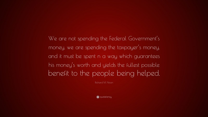 Richard M. Nixon Quote: “We are not spending the Federal Government’s money, we are spending the taxpayer’s money, and it must be spent n a way which guarantees his money’s worth and yields the fullest possible benefit to the people being helped.”