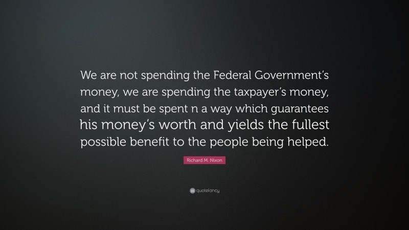 Richard M. Nixon Quote: “We are not spending the Federal Government’s money, we are spending the taxpayer’s money, and it must be spent n a way which guarantees his money’s worth and yields the fullest possible benefit to the people being helped.”