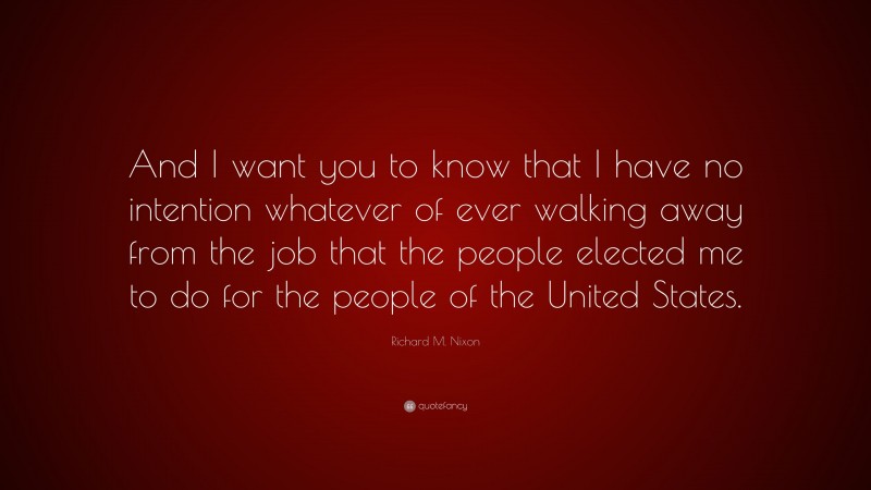 Richard M. Nixon Quote: “And I want you to know that I have no intention whatever of ever walking away from the job that the people elected me to do for the people of the United States.”