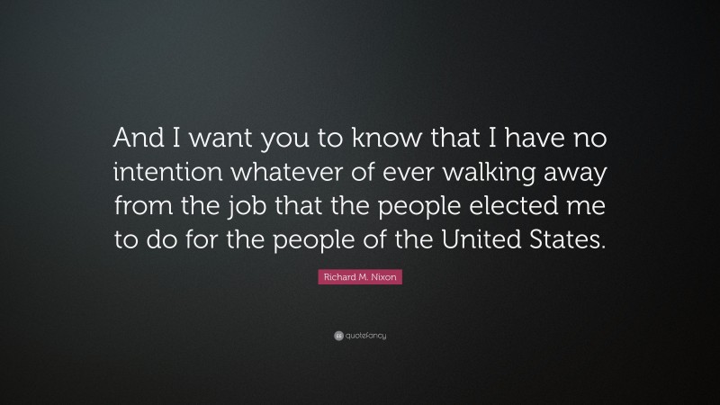 Richard M. Nixon Quote: “And I want you to know that I have no intention whatever of ever walking away from the job that the people elected me to do for the people of the United States.”