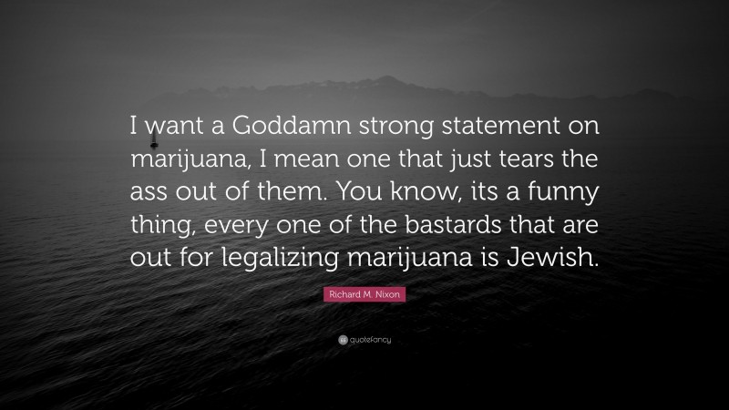Richard M. Nixon Quote: “I want a Goddamn strong statement on marijuana, I mean one that just tears the ass out of them. You know, its a funny thing, every one of the bastards that are out for legalizing marijuana is Jewish.”