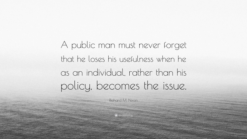 Richard M. Nixon Quote: “A public man must never forget that he loses his usefulness when he as an individual, rather than his policy, becomes the issue.”
