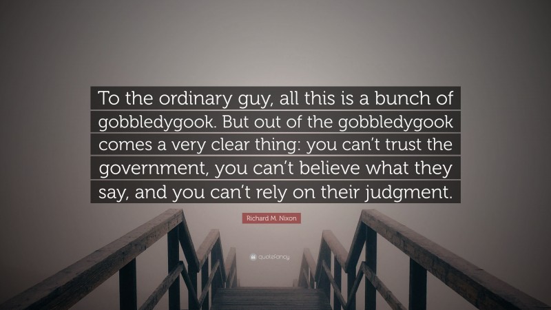 Richard M. Nixon Quote: “To the ordinary guy, all this is a bunch of gobbledygook. But out of the gobbledygook comes a very clear thing: you can’t trust the government, you can’t believe what they say, and you can’t rely on their judgment.”